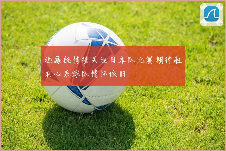 远藤航持续关注日本队比赛期待胜利心系球队情怀依旧