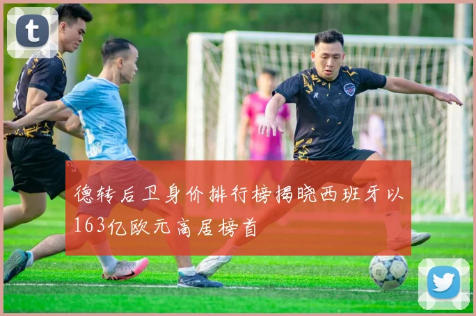 德转后卫身价排行榜揭晓西班牙以163亿欧元高居榜首