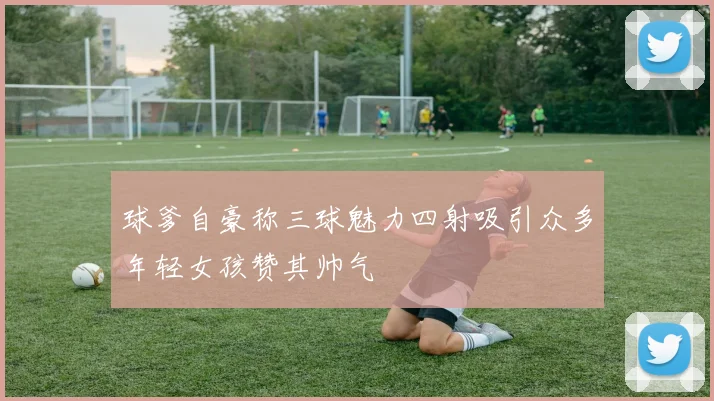 球爹自豪称三球魅力四射吸引众多年轻女孩赞其帅气