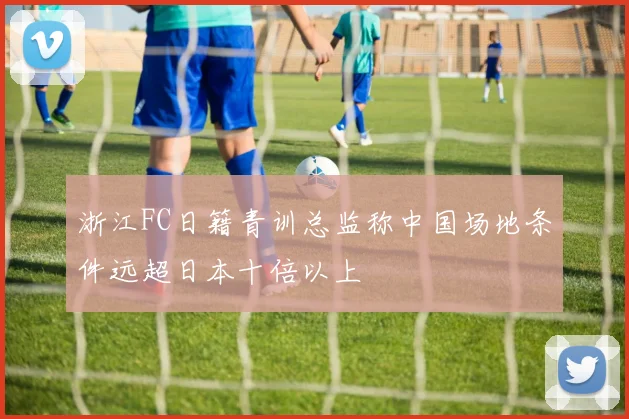 浙江FC日籍青训总监称中国场地条件远超日本十倍以上