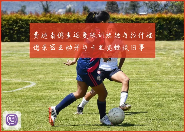 费迪南德重返曼联训练场与拉什福德亲密互动并与卡里克畅谈旧事