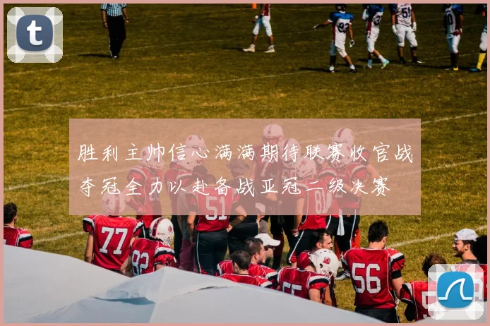 胜利主帅信心满满期待联赛收官战夺冠全力以赴备战亚冠二级决赛