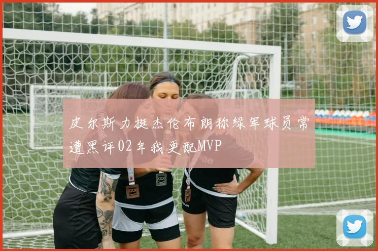 皮尔斯力挺杰伦布朗称绿军球员常遭黑评02年我更配MVP