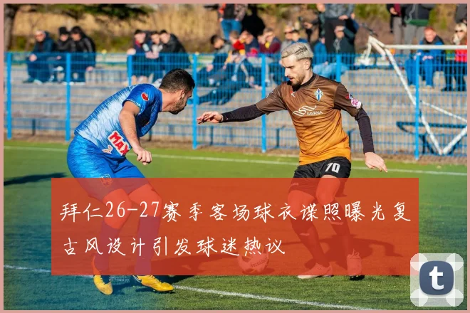 拜仁26-27赛季客场球衣谍照曝光复古风设计引发球迷热议