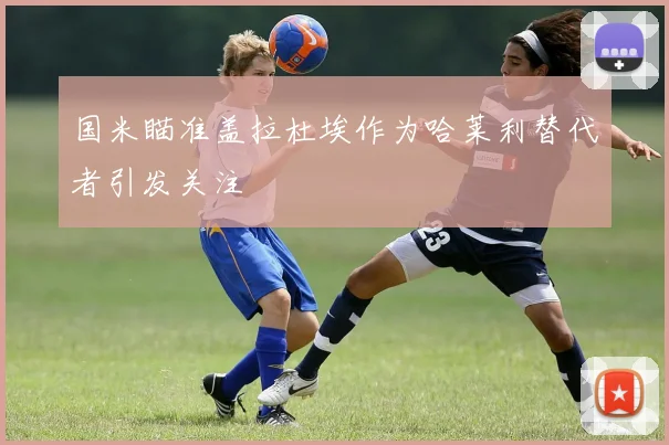 国米瞄准盖拉杜埃作为哈莱利替代者引发关注