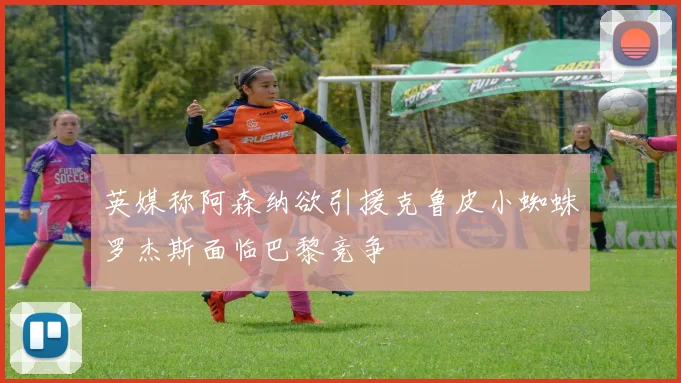 英媒称阿森纳欲引援克鲁皮小蜘蛛罗杰斯面临巴黎竞争