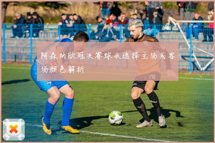 阿森纳欧冠决赛球衣选择主场或客场颜色解析