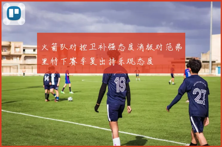 火箭队对控卫补强态度消极对范弗里特下赛季复出持乐观态度