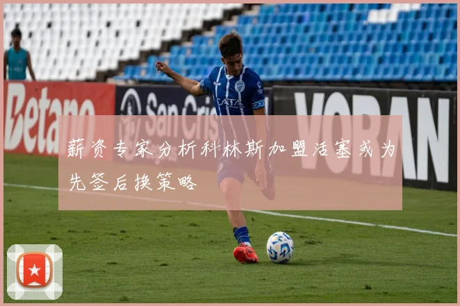 薪资专家分析科林斯加盟活塞或为先签后换策略