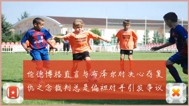 伦德博格直言与布泽尔对决心存复仇之念裁判总是偏袒对手引发争议