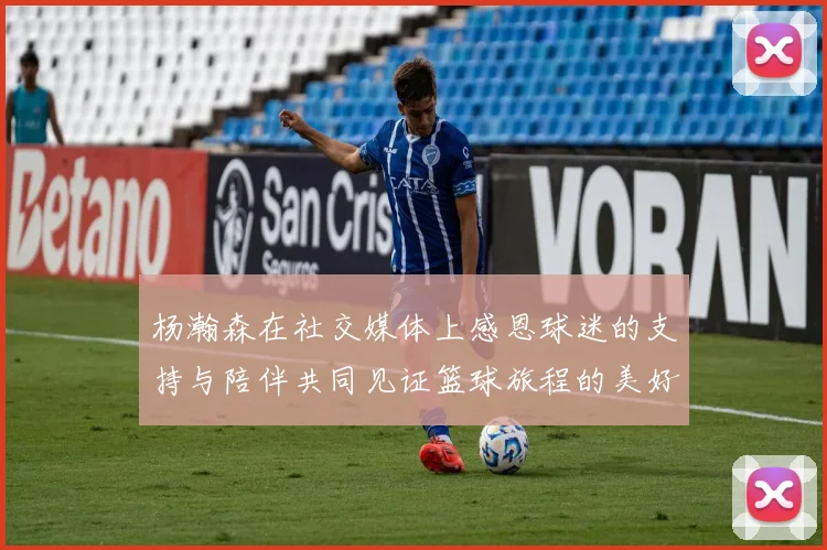 杨瀚森在社交媒体上感恩球迷的支持与陪伴共同见证篮球旅程的美好时刻