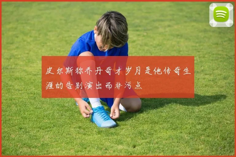 皮尔斯称乔丹奇才岁月是他传奇生涯的告别演出而非污点