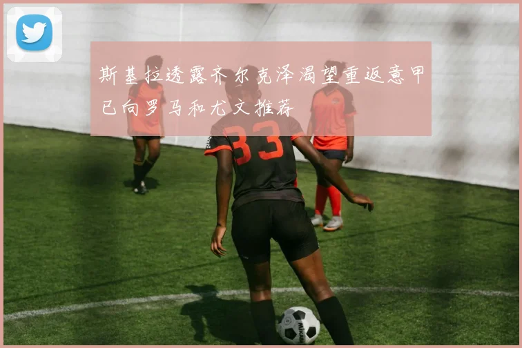 斯基拉透露齐尔克泽渴望重返意甲已向罗马和尤文推荐