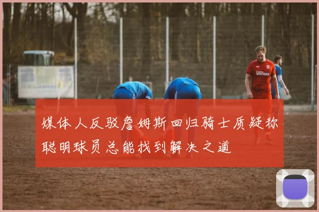 媒体人反驳詹姆斯回归骑士质疑称聪明球员总能找到解决之道