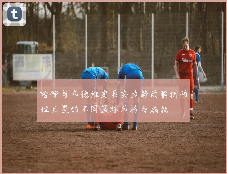 哈登与韦德谁更具实力静雨解析两位巨星的不同篮球风格与成就