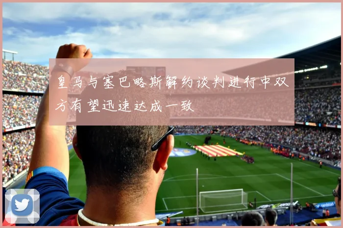 皇马与塞巴略斯解约谈判进行中双方有望迅速达成一致