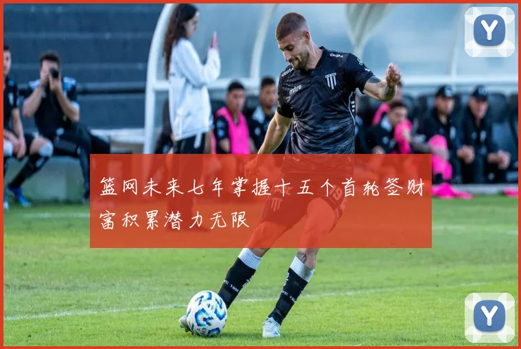 篮网未来七年掌握十五个首轮签财富积累潜力无限