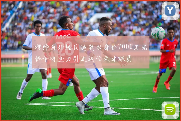 穆帅看好格瓦迪奥尔身价7000万老佛爷将全力引进这位天才球员