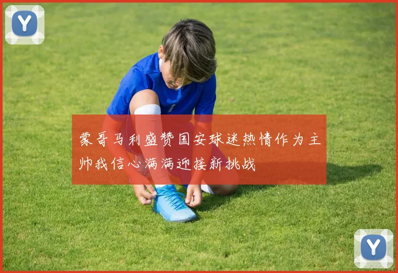 蒙哥马利盛赞国安球迷热情作为主帅我信心满满迎接新挑战