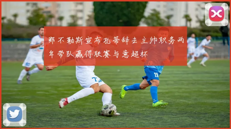 那不勒斯宣布孔蒂辞去主帅职务两年带队赢得联赛与意超杯