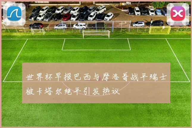 世界杯早报巴西与摩洛哥战平瑞士被卡塔尔绝平引发热议