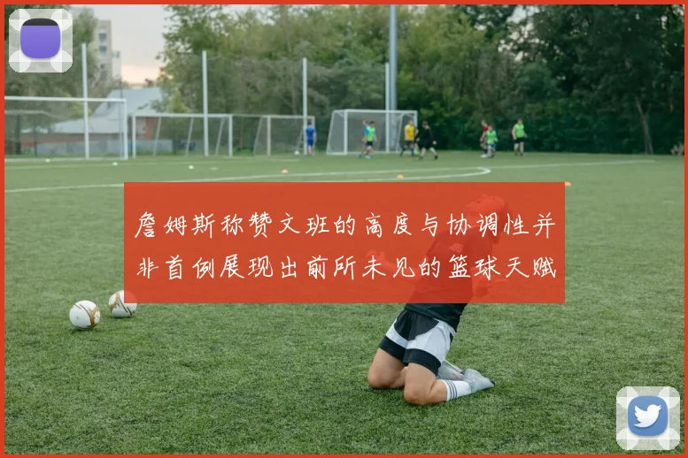 詹姆斯称赞文班的高度与协调性并非首例展现出前所未见的篮球天赋