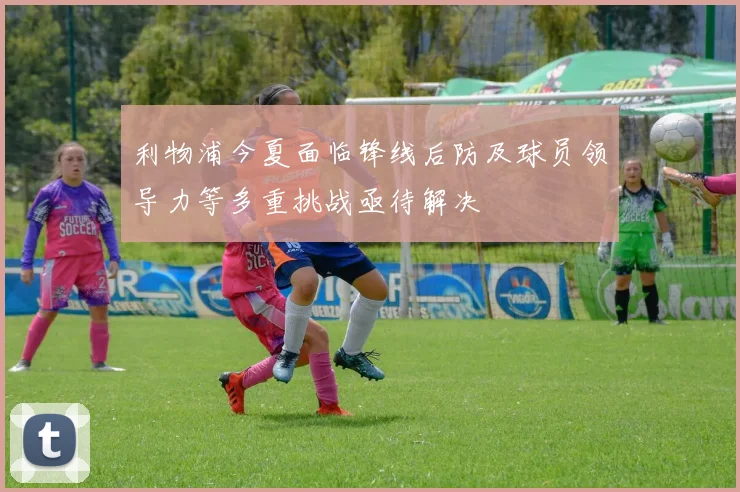 利物浦今夏面临锋线后防及球员领导力等多重挑战亟待解决